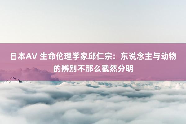 日本AV 生命伦理学家邱仁宗：东说念主与动物的辨别不那么截然分明