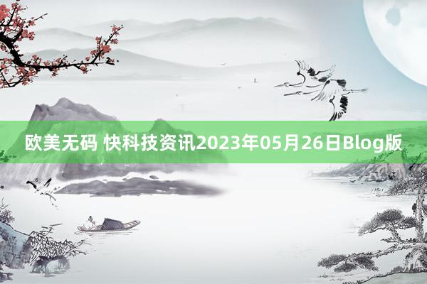 欧美无码 快科技资讯2023年05月26日Blog版