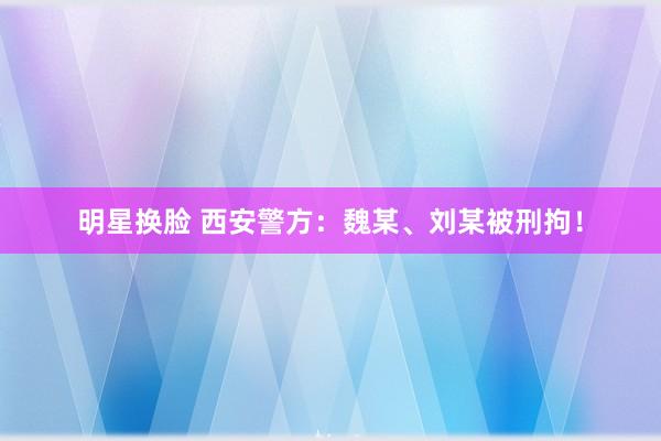 明星换脸 西安警方：魏某、刘某被刑拘！