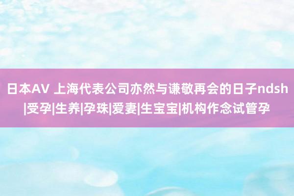 日本AV 上海代表公司亦然与谦敬再会的日子ndsh|受孕|生养|孕珠|爱妻|生宝宝|机构作念试管孕