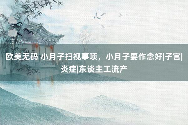 欧美无码 小月子扫视事项，小月子要作念好|子宫|炎症|东谈主工流产