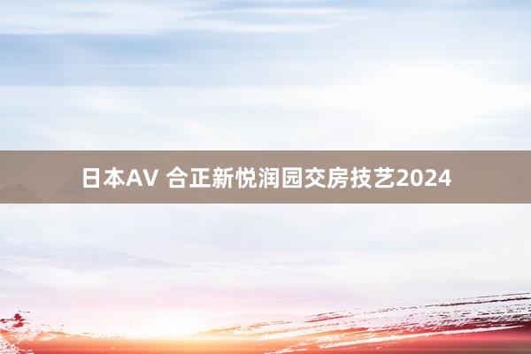 日本AV 合正新悦润园交房技艺2024