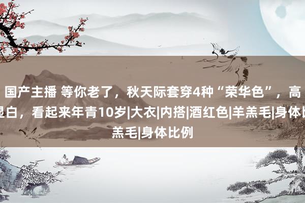 国产主播 等你老了，秋天际套穿4种“荣华色”，高档显白，看起来年青10岁|大衣|内搭|酒红色|羊羔毛|身体比例