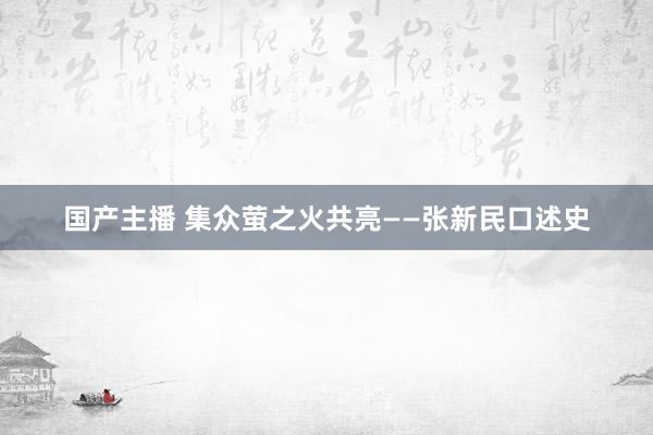 国产主播 集众萤之火共亮——张新民口述史