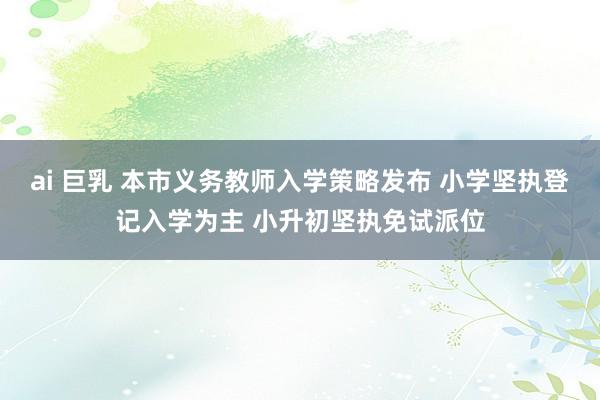 ai 巨乳 本市义务教师入学策略发布 小学坚执登记入学为主 小升初坚执免试派位