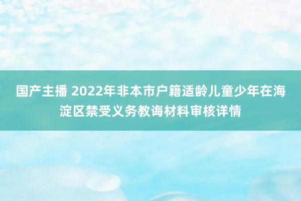 国产主播 2022年非本市户籍适龄儿童少年在海淀区禁受义务教诲材料审核详情