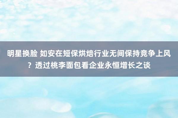 明星换脸 如安在短保烘焙行业无间保持竞争上风？透过桃李面包看企业永恒增长之谈