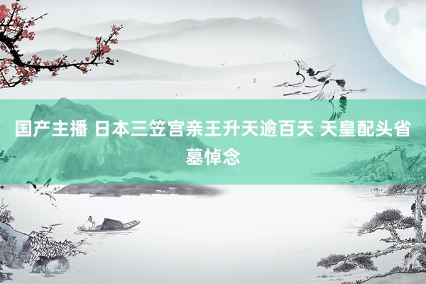 国产主播 日本三笠宫亲王升天逾百天 天皇配头省墓悼念