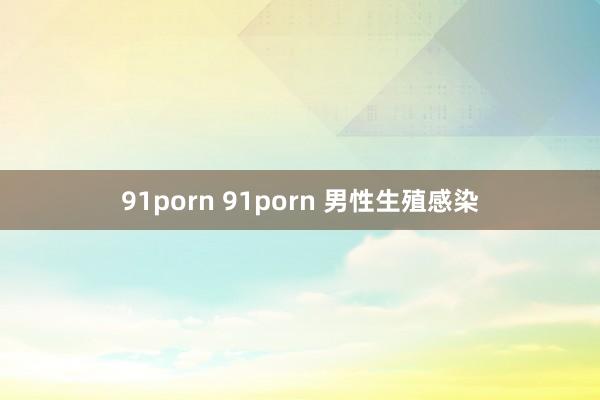 91porn 91porn 男性生殖感染