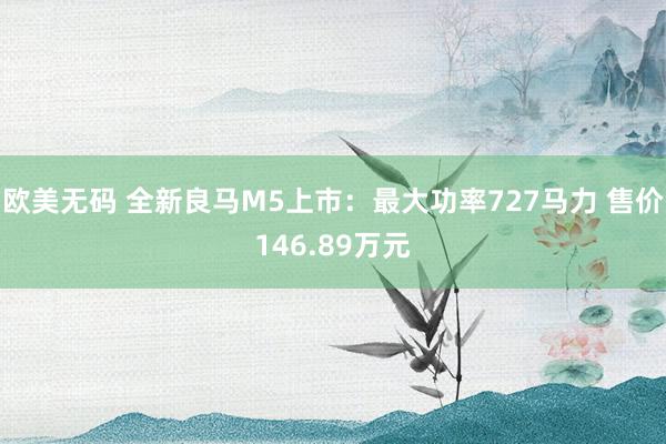 欧美无码 全新良马M5上市：最大功率727马力 售价146.89万元