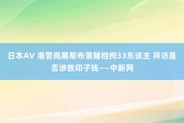 日本AV 港警捣黑帮布景赌档拘33东谈主 拜访是否涉放印子钱——中新网