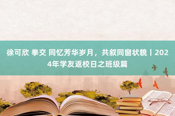 徐可欣 拳交 同忆芳华岁月，共叙同窗状貌丨2024年学友返校日之班级篇