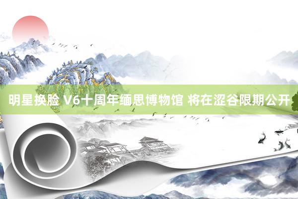 明星换脸 V6十周年缅思博物馆 将在涩谷限期公开