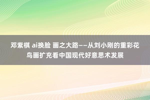 邓紫棋 ai换脸 画之大路——从刘小刚的重彩花鸟画扩充看中国现代好意思术发展