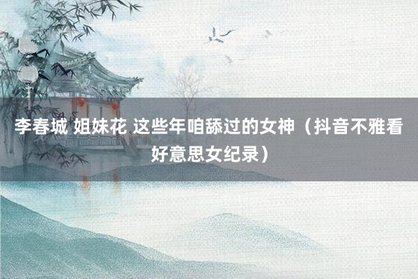 李春城 姐妹花 这些年咱舔过的女神（抖音不雅看好意思女纪录）