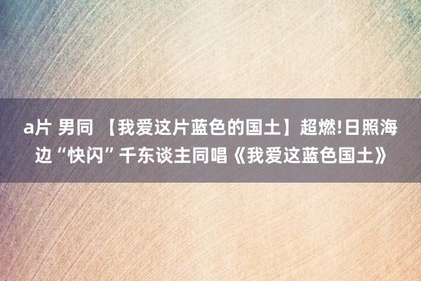 a片 男同 【我爱这片蓝色的国土】超燃!日照海边“快闪”千东谈主同唱《我爱这蓝色国土》