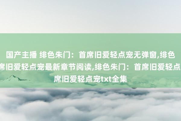 国产主播 绯色朱门：首席旧爱轻点宠无弹窗，绯色朱门：首席旧爱轻点宠最新章节阅读，绯色朱门：首席旧爱轻点宠txt全集