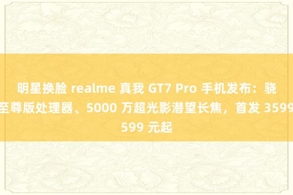 明星换脸 realme 真我 GT7 Pro 手机发布：骁龙 8 至尊版处理器、5000 万超光影潜望长焦，首发 3599 元起