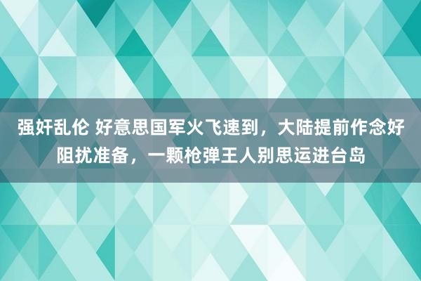 强奸乱伦 好意思国军火飞速到，大陆提前作念好阻扰准备，一颗枪弹王人别思运进台岛