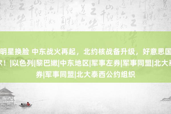 明星换脸 中东战火再起，北约核战备升级，好意思国再度出尔反尔！|以色列|黎巴嫩|中东地区|军事左券|军事同盟|北大泰西公约组织