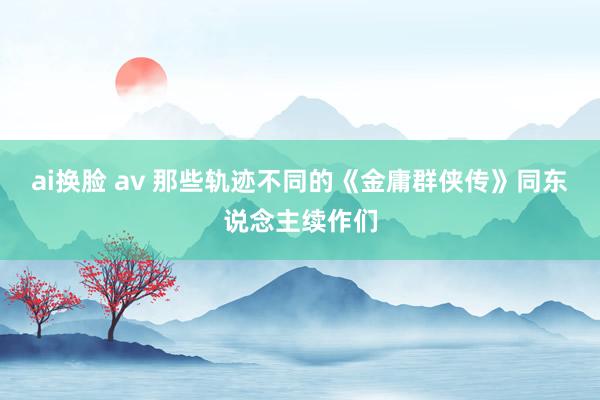 ai换脸 av 那些轨迹不同的《金庸群侠传》同东说念主续作们