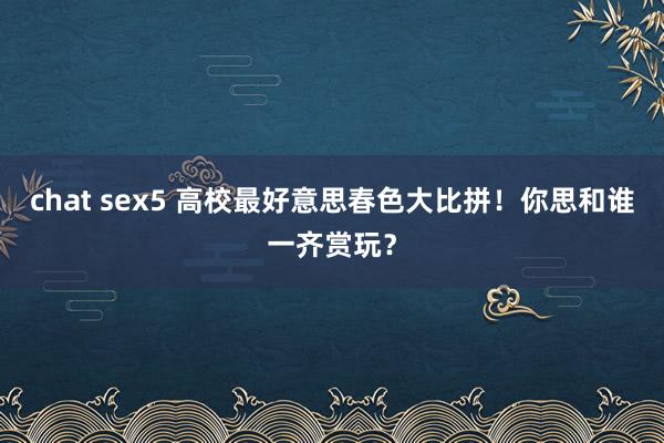 chat sex5 高校最好意思春色大比拼！你思和谁一齐赏玩？