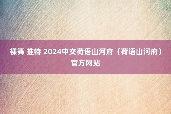 裸舞 推特 2024中交荷语山河府（荷语山河府）官方网站