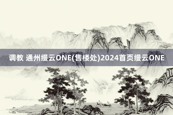 调教 通州缦云ONE(售楼处)2024首页缦云ONE