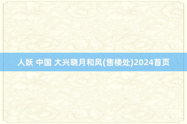 人妖 中国 大兴晓月和风(售楼处)2024首页