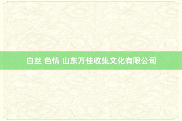 白丝 色情 山东万佳收集文化有限公司