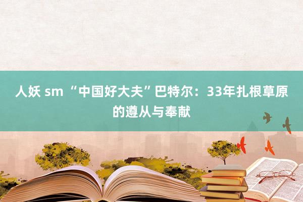 人妖 sm “中国好大夫”巴特尔：33年扎根草原的遵从与奉献