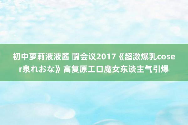 初中萝莉液液酱 闘会议2017《超激爆乳coser泉れおな》高复原工口魔女东谈主气引爆