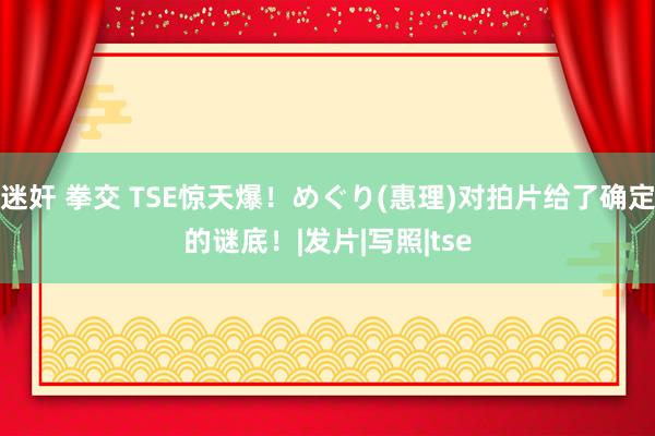 迷奸 拳交 TSE惊天爆！めぐり(惠理)对拍片给了确定的谜底！|发片|写照|tse