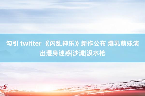 勾引 twitter 《闪乱神乐》新作公布 爆乳萌妹演出湿身迷惑|沙滩|汲水枪