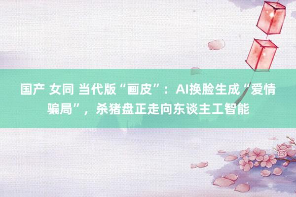 国产 女同 当代版“画皮”：AI换脸生成“爱情骗局”，杀猪盘正走向东谈主工智能