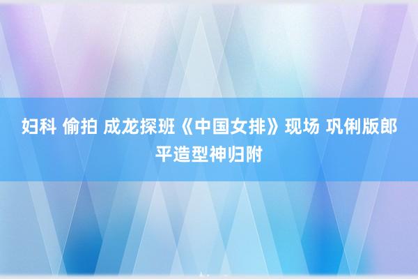 妇科 偷拍 成龙探班《中国女排》现场 巩俐版郎平造型神归附