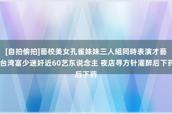 [自拍偷拍]藝校美女孔雀妹妹三人組同時表演才藝 台湾富少迷奸近60艺东说念主 夜店寻方针灌醉后下药