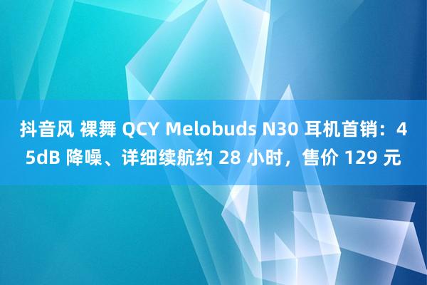 抖音风 裸舞 QCY Melobuds N30 耳机首销：45dB 降噪、详细续航约 28 小时，售价 129 元