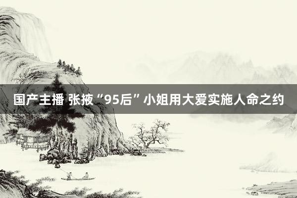 国产主播 张掖“95后”小姐用大爱实施人命之约