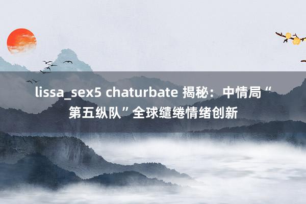 lissa_sex5 chaturbate 揭秘：中情局“第五纵队”全球缱绻情绪创新