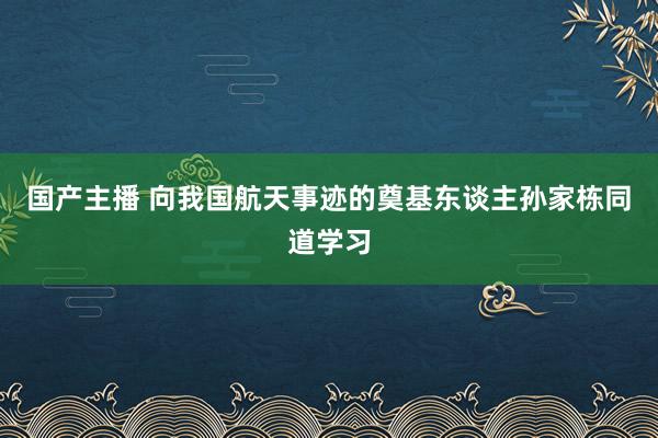 国产主播 向我国航天事迹的奠基东谈主孙家栋同道学习