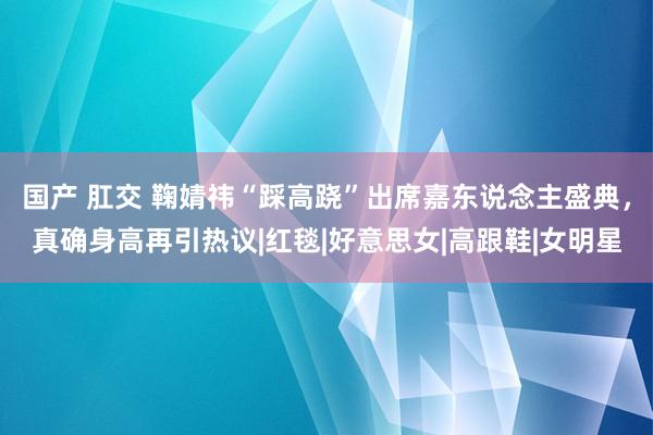 国产 肛交 鞠婧祎“踩高跷”出席嘉东说念主盛典，真确身高再引热议|红毯|好意思女|高跟鞋|女明星