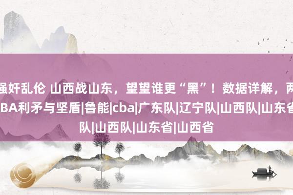 强奸乱伦 山西战山东，望望谁更“黑”！数据详解，两队号称CBA利矛与坚盾|鲁能|cba|广东队|辽宁队|山西队|山东省|山西省