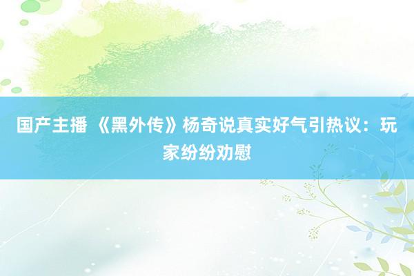 国产主播 《黑外传》杨奇说真实好气引热议：玩家纷纷劝慰