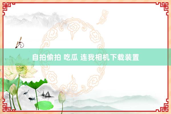 自拍偷拍 吃瓜 连我相机下载装置